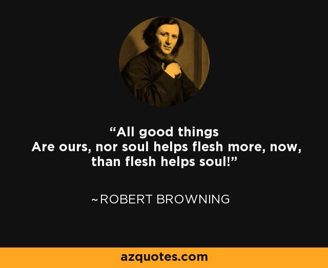 All good things Are ours, nor soul helps flesh more, now, than flesh helps soul! - Robert Browning