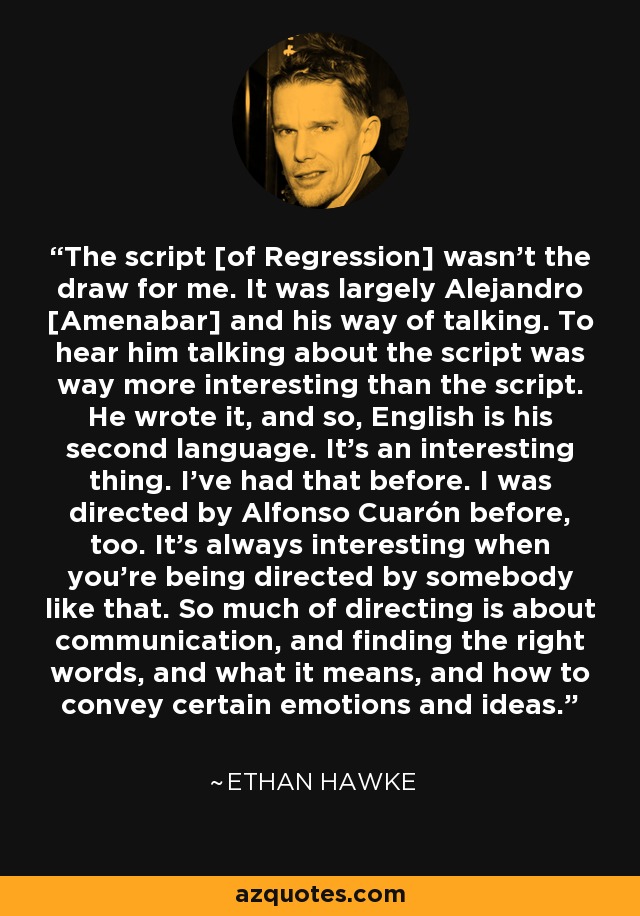 The script [of Regression] wasn't the draw for me. It was largely Alejandro [Amenabar] and his way of talking. To hear him talking about the script was way more interesting than the script. He wrote it, and so, English is his second language. It's an interesting thing. I've had that before. I was directed by Alfonso Cuarón before, too. It's always interesting when you're being directed by somebody like that. So much of directing is about communication, and finding the right words, and what it means, and how to convey certain emotions and ideas. - Ethan Hawke