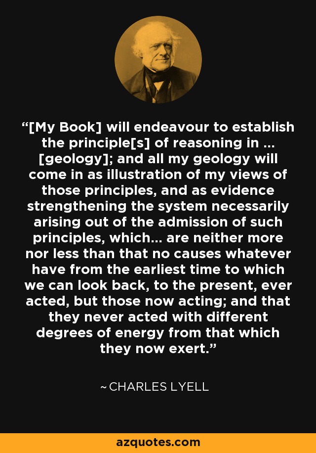 [My Book] will endeavour to establish the principle[s] of reasoning in ... [geology]; and all my geology will come in as illustration of my views of those principles, and as evidence strengthening the system necessarily arising out of the admission of such principles, which... are neither more nor less than that no causes whatever have from the earliest time to which we can look back, to the present, ever acted, but those now acting; and that they never acted with different degrees of energy from that which they now exert. - Charles Lyell