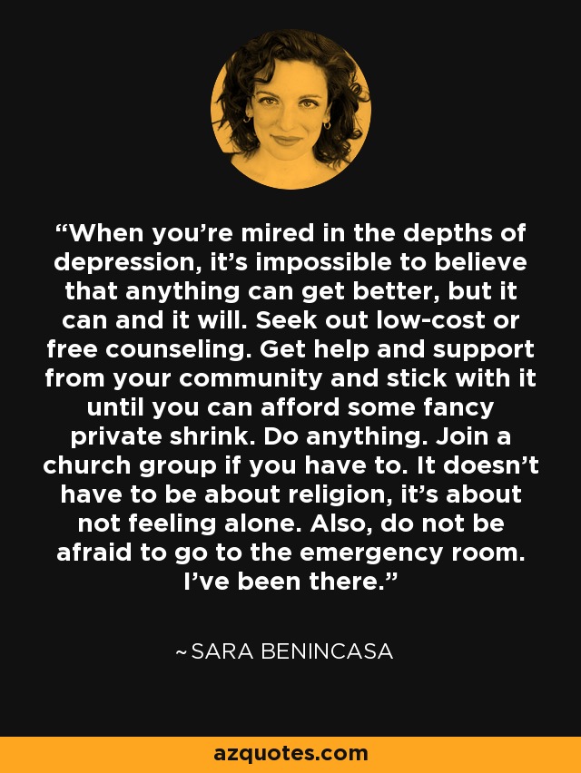 When you're mired in the depths of depression, it's impossible to believe that anything can get better, but it can and it will. Seek out low-cost or free counseling. Get help and support from your community and stick with it until you can afford some fancy private shrink. Do anything. Join a church group if you have to. It doesn't have to be about religion, it's about not feeling alone. Also, do not be afraid to go to the emergency room. I've been there. - Sara Benincasa