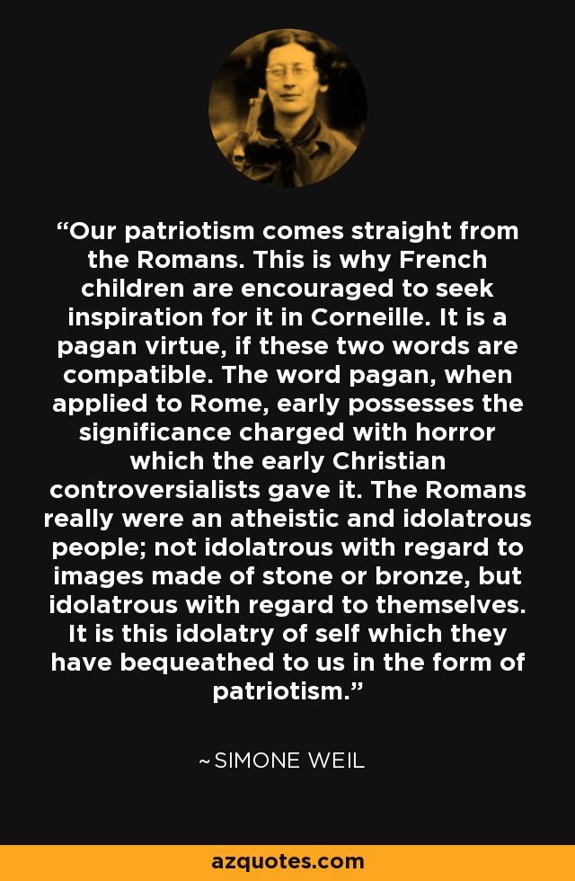 Our patriotism comes straight from the Romans. This is why French children are encouraged to seek inspiration for it in Corneille. It is a pagan virtue, if these two words are compatible. The word pagan, when applied to Rome, early possesses the significance charged with horror which the early Christian controversialists gave it. The Romans really were an atheistic and idolatrous people; not idolatrous with regard to images made of stone or bronze, but idolatrous with regard to themselves. It is this idolatry of self which they have bequeathed to us in the form of patriotism. - Simone Weil