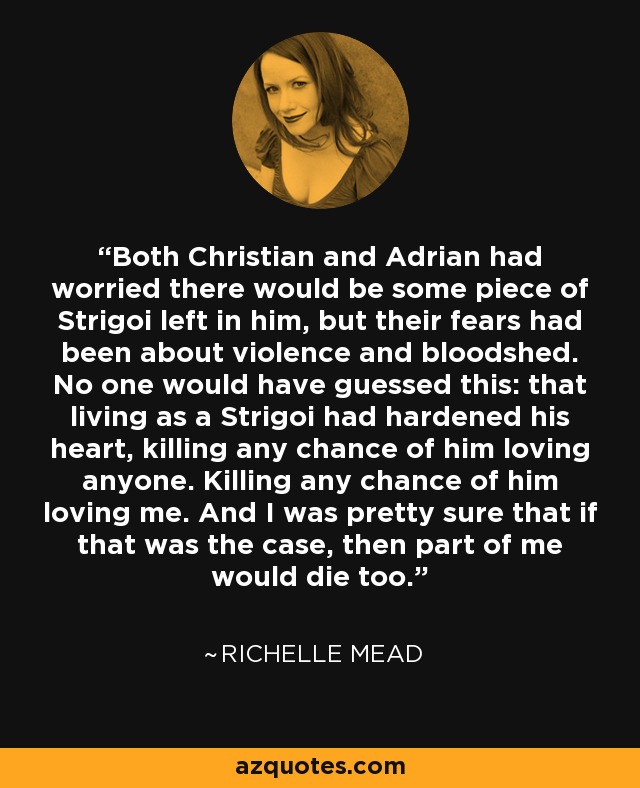 Both Christian and Adrian had worried there would be some piece of Strigoi left in him, but their fears had been about violence and bloodshed. No one would have guessed this: that living as a Strigoi had hardened his heart, killing any chance of him loving anyone. Killing any chance of him loving me. And I was pretty sure that if that was the case, then part of me would die too. - Richelle Mead