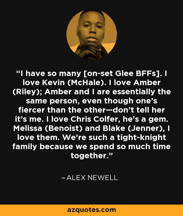I have so many [on-set Glee BFFs]. I love Kevin (McHale). I love Amber (Riley); Amber and I are essentially the same person, even though one’s fiercer than the other—don’t tell her it’s me. I love Chris Colfer, he’s a gem. Melissa (Benoist) and Blake (Jenner), I love them. We’re such a tight-knight family because we spend so much time together. - Alex Newell