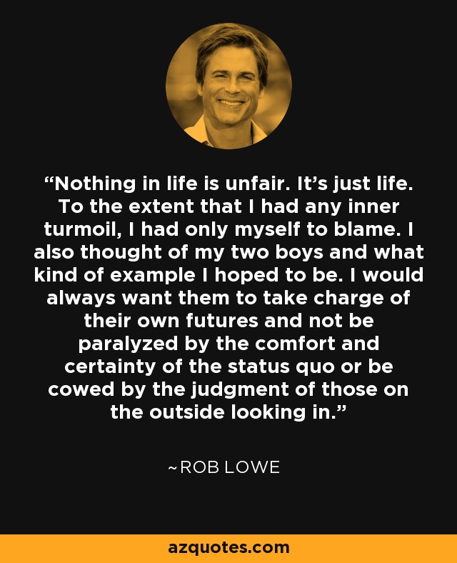 Nothing in life is unfair. It's just life. To the extent that I had any inner turmoil, I had only myself to blame. I also thought of my two boys and what kind of example I hoped to be. I would always want them to take charge of their own futures and not be paralyzed by the comfort and certainty of the status quo or be cowed by the judgment of those on the outside looking in. - Rob Lowe