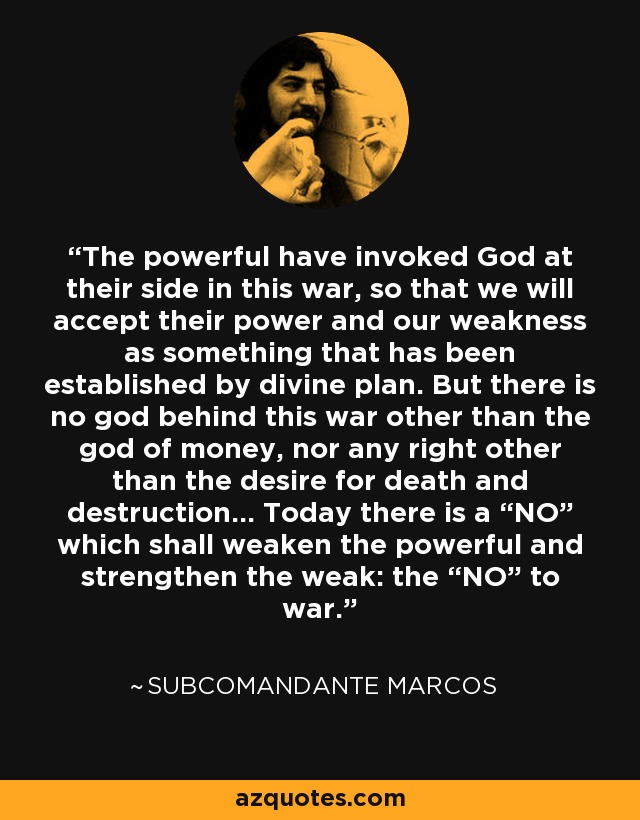 The powerful have invoked God at their side in this war, so that we will accept their power and our weakness as something that has been established by divine plan. But there is no god behind this war other than the god of money, nor any right other than the desire for death and destruction... Today there is a “NO” which shall weaken the powerful and strengthen the weak: the “NO” to war. - Subcomandante Marcos