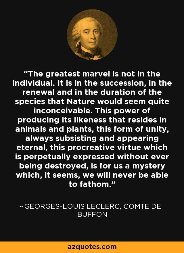 The greatest marvel is not in the individual. It is in the succession, in the renewal and in the duration of the species that Nature would seem quite inconceivable. This power of producing its likeness that resides in animals and plants, this form of unity, always subsisting and appearing eternal, this procreative virtue which is perpetually expressed without ever being destroyed, is for us a mystery which, it seems, we will never be able to fathom. - Georges-Louis Leclerc, Comte de Buffon