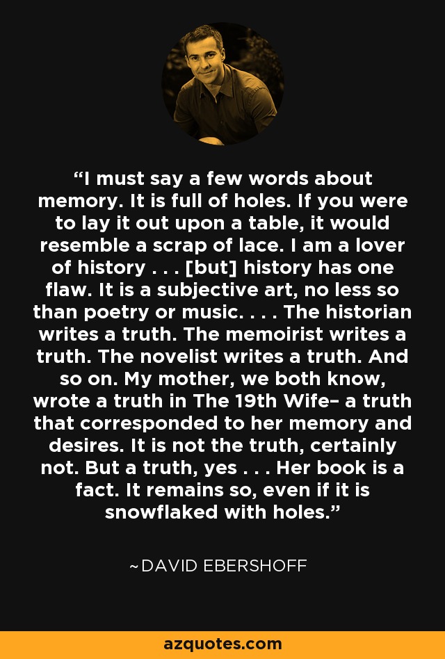 I must say a few words about memory. It is full of holes. If you were to lay it out upon a table, it would resemble a scrap of lace. I am a lover of history . . . [but] history has one flaw. It is a subjective art, no less so than poetry or music. . . . The historian writes a truth. The memoirist writes a truth. The novelist writes a truth. And so on. My mother, we both know, wrote a truth in The 19th Wife– a truth that corresponded to her memory and desires. It is not the truth, certainly not. But a truth, yes . . . Her book is a fact. It remains so, even if it is snowflaked with holes. - David Ebershoff