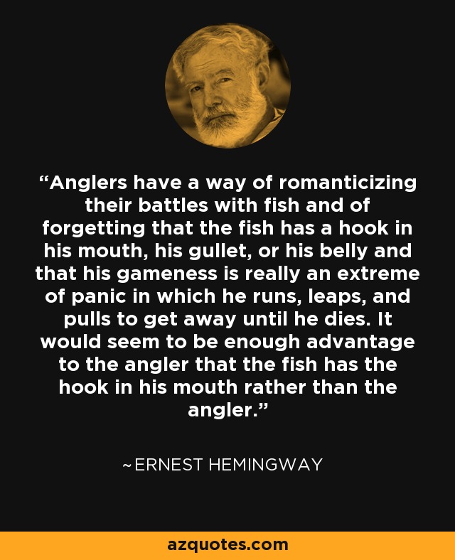 Anglers have a way of romanticizing their battles with fish and of forgetting that the fish has a hook in his mouth, his gullet, or his belly and that his gameness is really an extreme of panic in which he runs, leaps, and pulls to get away until he dies. It would seem to be enough advantage to the angler that the fish has the hook in his mouth rather than the angler. - Ernest Hemingway