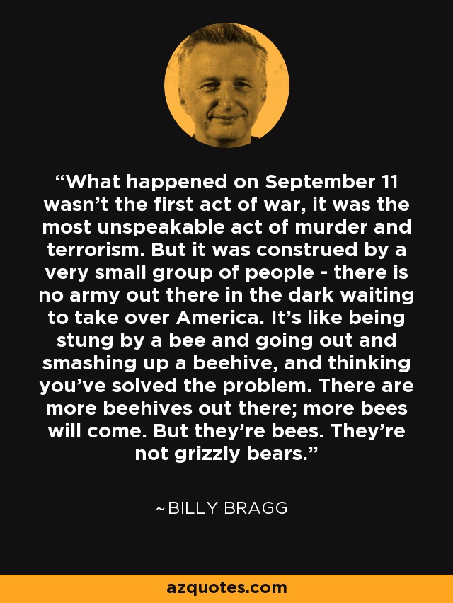 What happened on September 11 wasn't the first act of war, it was the most unspeakable act of murder and terrorism. But it was construed by a very small group of people - there is no army out there in the dark waiting to take over America. It's like being stung by a bee and going out and smashing up a beehive, and thinking you've solved the problem. There are more beehives out there; more bees will come. But they're bees. They're not grizzly bears. - Billy Bragg