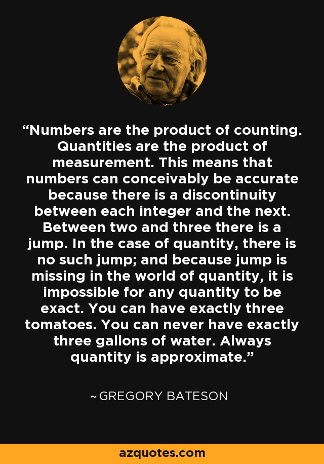 Numbers are the product of counting. Quantities are the product of measurement. This means that numbers can conceivably be accurate because there is a discontinuity between each integer and the next. Between two and three there is a jump. In the case of quantity, there is no such jump; and because jump is missing in the world of quantity, it is impossible for any quantity to be exact. You can have exactly three tomatoes. You can never have exactly three gallons of water. Always quantity is approximate. - Gregory Bateson