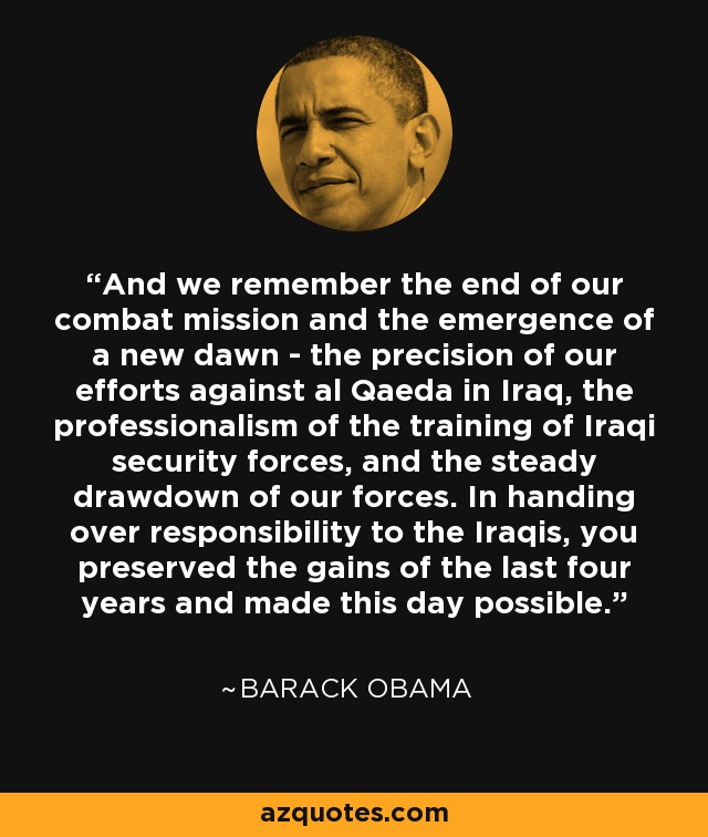 And we remember the end of our combat mission and the emergence of a new dawn - the precision of our efforts against al Qaeda in Iraq, the professionalism of the training of Iraqi security forces, and the steady drawdown of our forces. In handing over responsibility to the Iraqis, you preserved the gains of the last four years and made this day possible. - Barack Obama