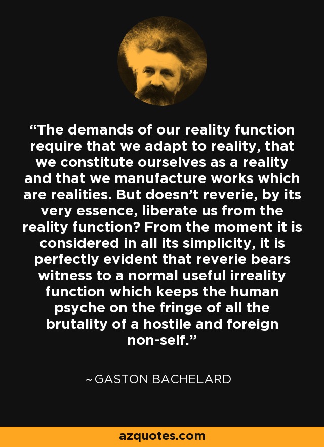 The demands of our reality function require that we adapt to reality, that we constitute ourselves as a reality and that we manufacture works which are realities. But doesn't reverie, by its very essence, liberate us from the reality function? From the moment it is considered in all its simplicity, it is perfectly evident that reverie bears witness to a normal useful irreality function which keeps the human psyche on the fringe of all the brutality of a hostile and foreign non-self. - Gaston Bachelard