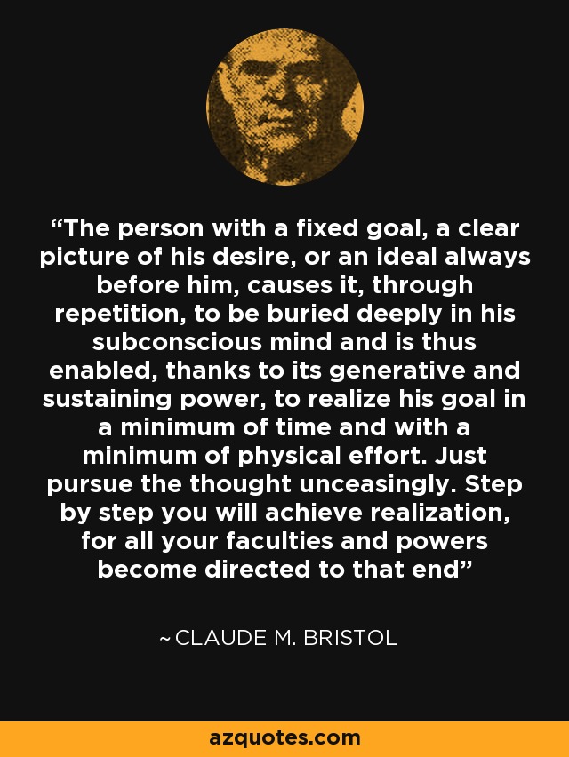 The person with a fixed goal, a clear picture of his desire, or an ideal always before him, causes it, through repetition, to be buried deeply in his subconscious mind and is thus enabled, thanks to its generative and sustaining power, to realize his goal in a minimum of time and with a minimum of physical effort. Just pursue the thought unceasingly. Step by step you will achieve realization, for all your faculties and powers become directed to that end - Claude M. Bristol