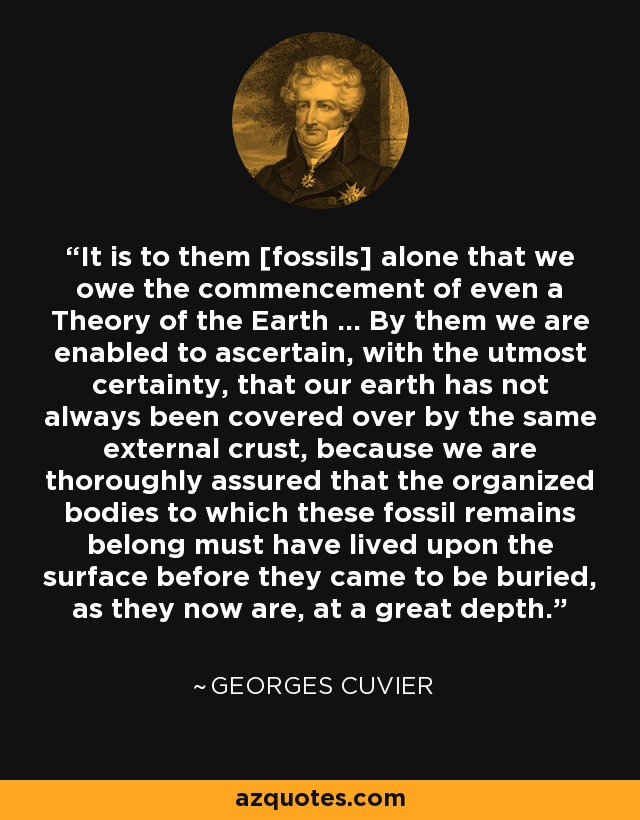 It is to them [fossils] alone that we owe the commencement of even a Theory of the Earth ... By them we are enabled to ascertain, with the utmost certainty, that our earth has not always been covered over by the same external crust, because we are thoroughly assured that the organized bodies to which these fossil remains belong must have lived upon the surface before they came to be buried, as they now are, at a great depth. - Georges Cuvier