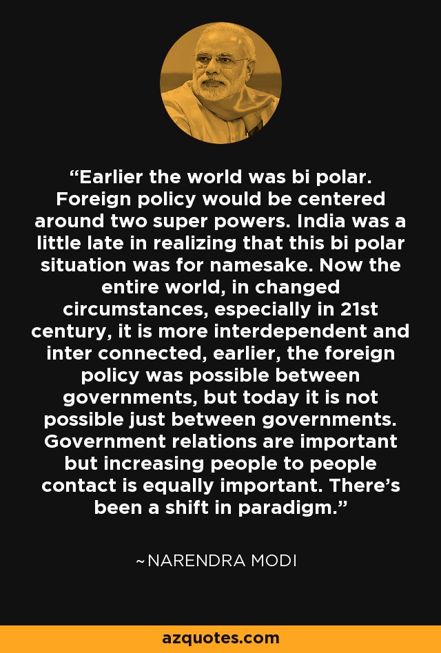 Earlier the world was bi polar. Foreign policy would be centered around two super powers. India was a little late in realizing that this bi polar situation was for namesake. Now the entire world, in changed circumstances, especially in 21st century, it is more interdependent and inter connected, earlier, the foreign policy was possible between governments, but today it is not possible just between governments. Government relations are important but increasing people to people contact is equally important. There's been a shift in paradigm. - Narendra Modi