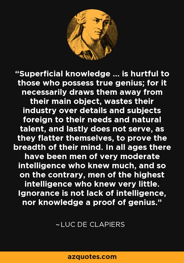 Superficial knowledge ... is hurtful to those who possess true genius; for it necessarily draws them away from their main object, wastes their industry over details and subjects foreign to their needs and natural talent, and lastly does not serve, as they flatter themselves, to prove the breadth of their mind. In all ages there have been men of very moderate intelligence who knew much, and so on the contrary, men of the highest intelligence who knew very little. Ignorance is not lack of intelligence, nor knowledge a proof of genius. - Luc de Clapiers