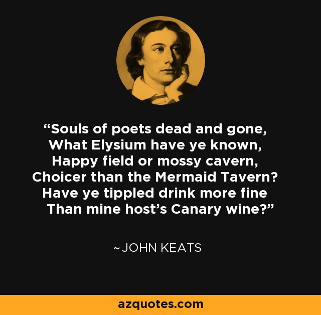 Souls of poets dead and gone, What Elysium have ye known, Happy field or mossy cavern, Choicer than the Mermaid Tavern? Have ye tippled drink more fine Than mine host's Canary wine? - John Keats