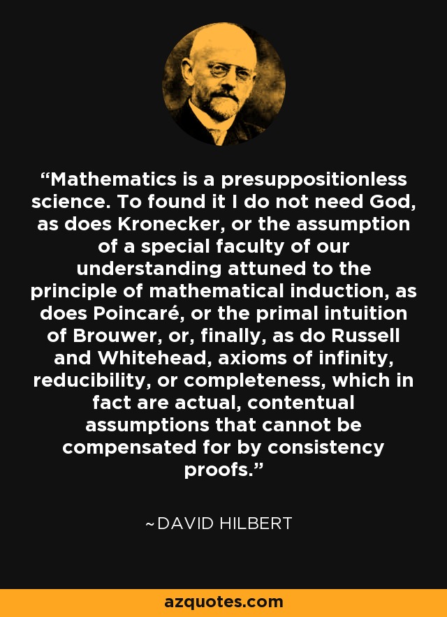 Mathematics is a presuppositionless science. To found it I do not need God, as does Kronecker, or the assumption of a special faculty of our understanding attuned to the principle of mathematical induction, as does Poincaré, or the primal intuition of Brouwer, or, finally, as do Russell and Whitehead, axioms of infinity, reducibility, or completeness, which in fact are actual, contentual assumptions that cannot be compensated for by consistency proofs. - David Hilbert