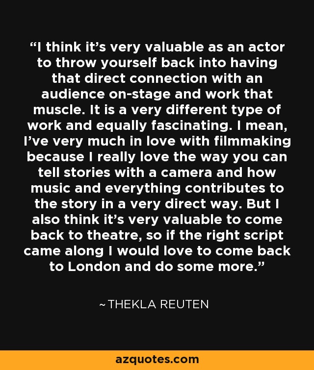 I think it's very valuable as an actor to throw yourself back into having that direct connection with an audience on-stage and work that muscle. It is a very different type of work and equally fascinating. I mean, I've very much in love with filmmaking because I really love the way you can tell stories with a camera and how music and everything contributes to the story in a very direct way. But I also think it's very valuable to come back to theatre, so if the right script came along I would love to come back to London and do some more. - Thekla Reuten