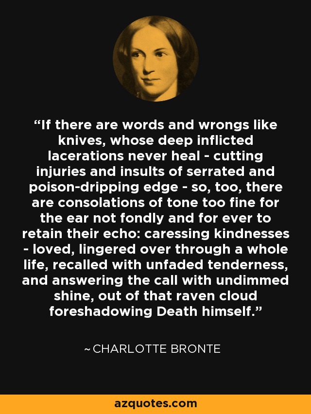 If there are words and wrongs like knives, whose deep inflicted lacerations never heal - cutting injuries and insults of serrated and poison-dripping edge - so, too, there are consolations of tone too fine for the ear not fondly and for ever to retain their echo: caressing kindnesses - loved, lingered over through a whole life, recalled with unfaded tenderness, and answering the call with undimmed shine, out of that raven cloud foreshadowing Death himself. - Charlotte Bronte