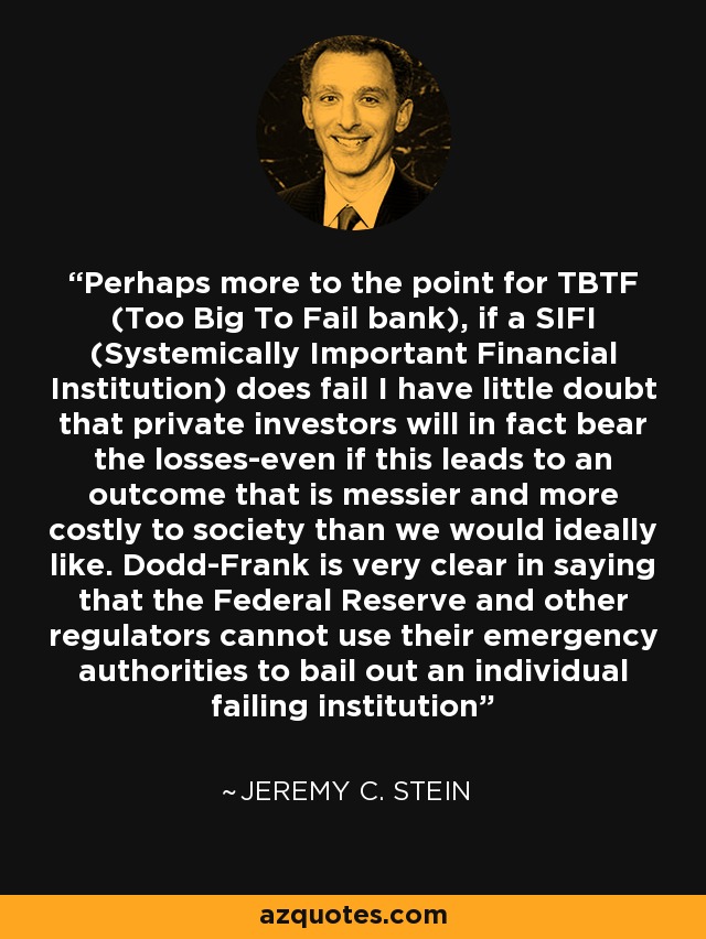 Perhaps more to the point for TBTF (Too Big To Fail bank), if a SIFI (Systemically Important Financial Institution) does fail I have little doubt that private investors will in fact bear the losses-even if this leads to an outcome that is messier and more costly to society than we would ideally like. Dodd-Frank is very clear in saying that the Federal Reserve and other regulators cannot use their emergency authorities to bail out an individual failing institution - Jeremy C. Stein