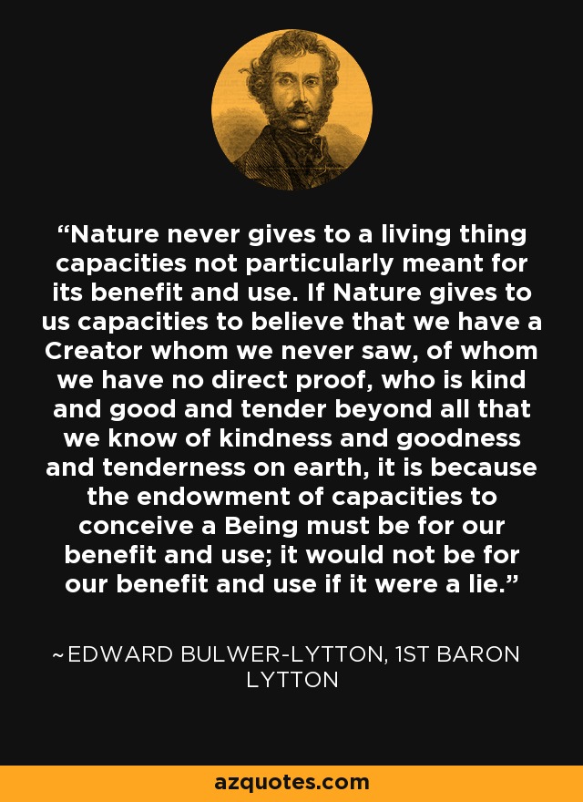 Nature never gives to a living thing capacities not particularly meant for its benefit and use. If Nature gives to us capacities to believe that we have a Creator whom we never saw, of whom we have no direct proof, who is kind and good and tender beyond all that we know of kindness and goodness and tenderness on earth, it is because the endowment of capacities to conceive a Being must be for our benefit and use; it would not be for our benefit and use if it were a lie. - Edward Bulwer-Lytton, 1st Baron Lytton