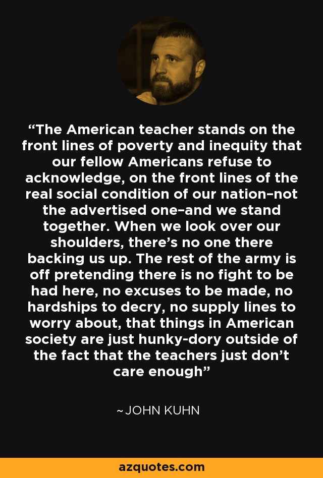 The American teacher stands on the front lines of poverty and inequity that our fellow Americans refuse to acknowledge, on the front lines of the real social condition of our nation–not the advertised one–and we stand together. When we look over our shoulders, there’s no one there backing us up. The rest of the army is off pretending there is no fight to be had here, no excuses to be made, no hardships to decry, no supply lines to worry about, that things in American society are just hunky-dory outside of the fact that the teachers just don’t care enough - John Kuhn