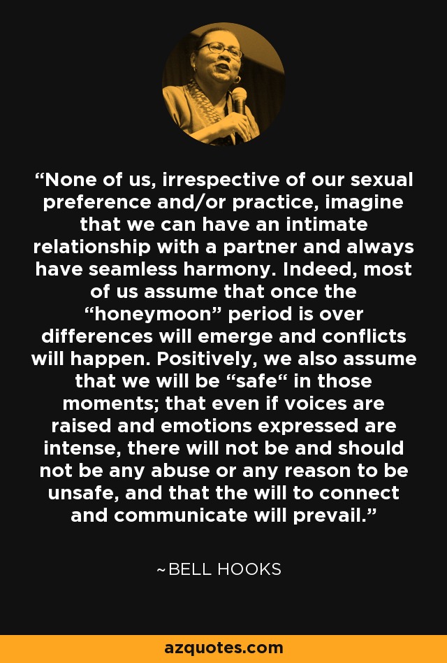 None of us, irrespective of our sexual preference and/or practice, imagine that we can have an intimate relationship with a partner and always have seamless harmony. Indeed, most of us assume that once the “honeymoon” period is over differences will emerge and conflicts will happen. Positively, we also assume that we will be “safe“ in those moments; that even if voices are raised and emotions expressed are intense, there will not be and should not be any abuse or any reason to be unsafe, and that the will to connect and communicate will prevail. - Bell Hooks