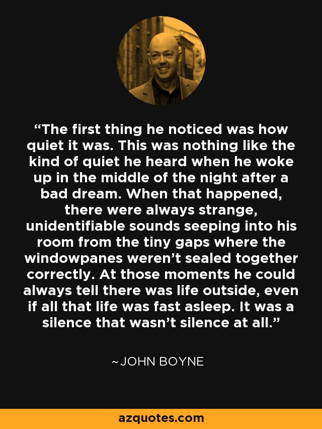 The first thing he noticed was how quiet it was. This was nothing like the kind of quiet he heard when he woke up in the middle of the night after a bad dream. When that happened, there were always strange, unidentifiable sounds seeping into his room from the tiny gaps where the windowpanes weren't sealed together correctly. At those moments he could always tell there was life outside, even if all that life was fast asleep. It was a silence that wasn't silence at all. - John Boyne