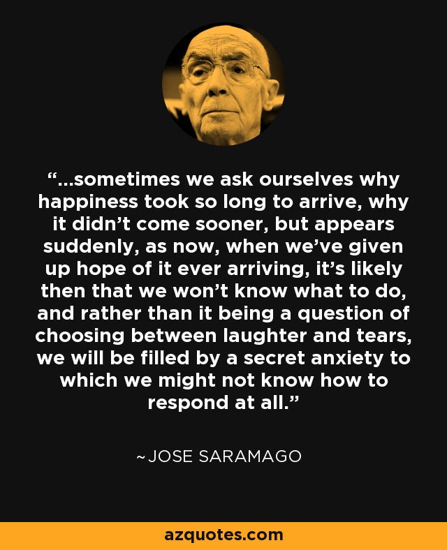 ...sometimes we ask ourselves why happiness took so long to arrive, why it didn't come sooner, but appears suddenly, as now, when we've given up hope of it ever arriving, it's likely then that we won't know what to do, and rather than it being a question of choosing between laughter and tears, we will be filled by a secret anxiety to which we might not know how to respond at all. - Jose Saramago