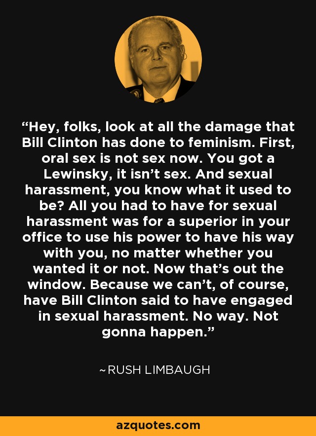Hey, folks, look at all the damage that Bill Clinton has done to feminism. First, oral sex is not sex now. You got a Lewinsky, it isn't sex. And sexual harassment, you know what it used to be? All you had to have for sexual harassment was for a superior in your office to use his power to have his way with you, no matter whether you wanted it or not. Now that's out the window. Because we can't, of course, have Bill Clinton said to have engaged in sexual harassment. No way. Not gonna happen. - Rush Limbaugh