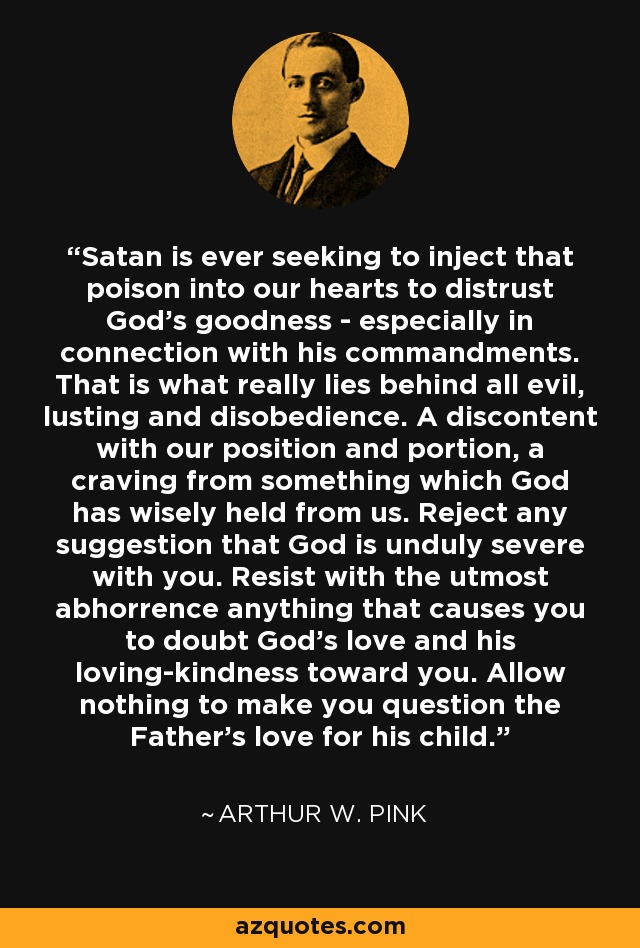 Satan is ever seeking to inject that poison into our hearts to distrust God's goodness - especially in connection with his commandments. That is what really lies behind all evil, lusting and disobedience. A discontent with our position and portion, a craving from something which God has wisely held from us. Reject any suggestion that God is unduly severe with you. Resist with the utmost abhorrence anything that causes you to doubt God's love and his loving-kindness toward you. Allow nothing to make you question the Father's love for his child. - Arthur W. Pink