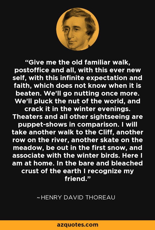 Give me the old familiar walk, postoffice and all, with this ever new self, with this infinite expectation and faith, which does not know when it is beaten. We'll go nutting once more. We'll pluck the nut of the world, and crack it in the winter evenings. Theaters and all other sightseeing are puppet-shows in comparison. I will take another walk to the Cliff, another row on the river, another skate on the meadow, be out in the first snow, and associate with the winter birds. Here I am at home. In the bare and bleached crust of the earth I recognize my friend. - Henry David Thoreau