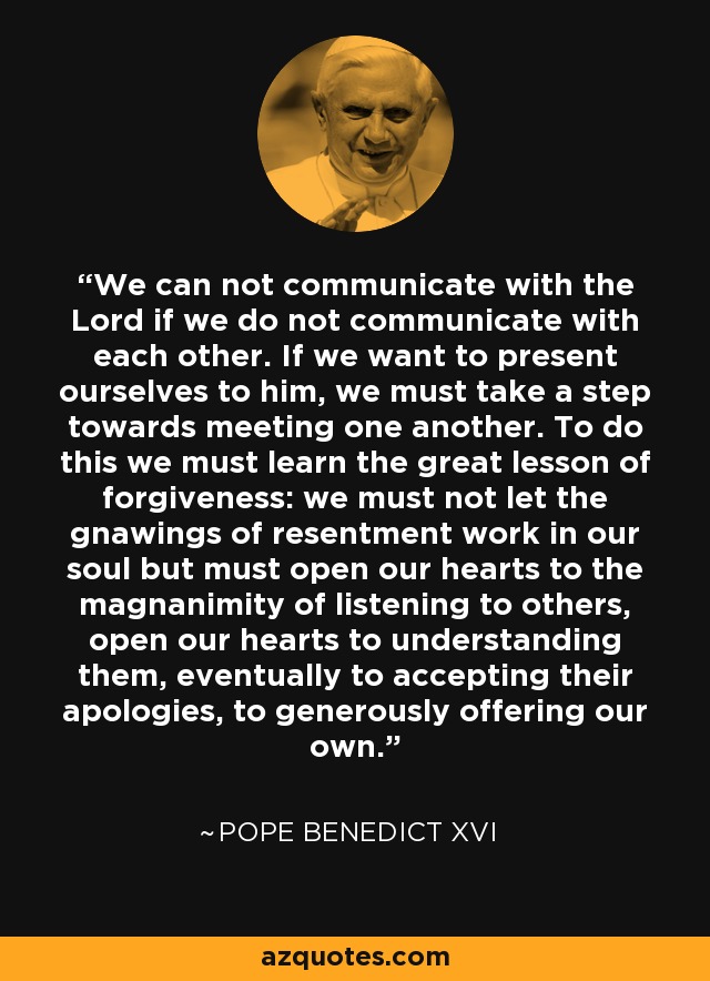 We can not communicate with the Lord if we do not communicate with each other. If we want to present ourselves to him, we must take a step towards meeting one another. To do this we must learn the great lesson of forgiveness: we must not let the gnawings of resentment work in our soul but must open our hearts to the magnanimity of listening to others, open our hearts to understanding them, eventually to accepting their apologies, to generously offering our own. - Pope Benedict XVI