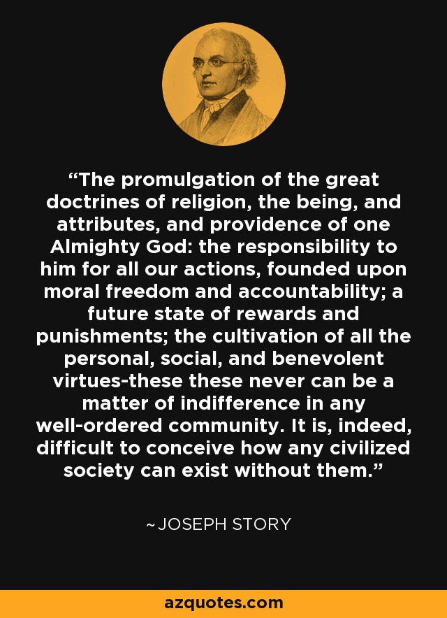 The promulgation of the great doctrines of religion, the being, and attributes, and providence of one Almighty God: the responsibility to him for all our actions, founded upon moral freedom and accountability; a future state of rewards and punishments; the cultivation of all the personal, social, and benevolent virtues-these these never can be a matter of indifference in any well-ordered community. It is, indeed, difficult to conceive how any civilized society can exist without them. - Joseph Story