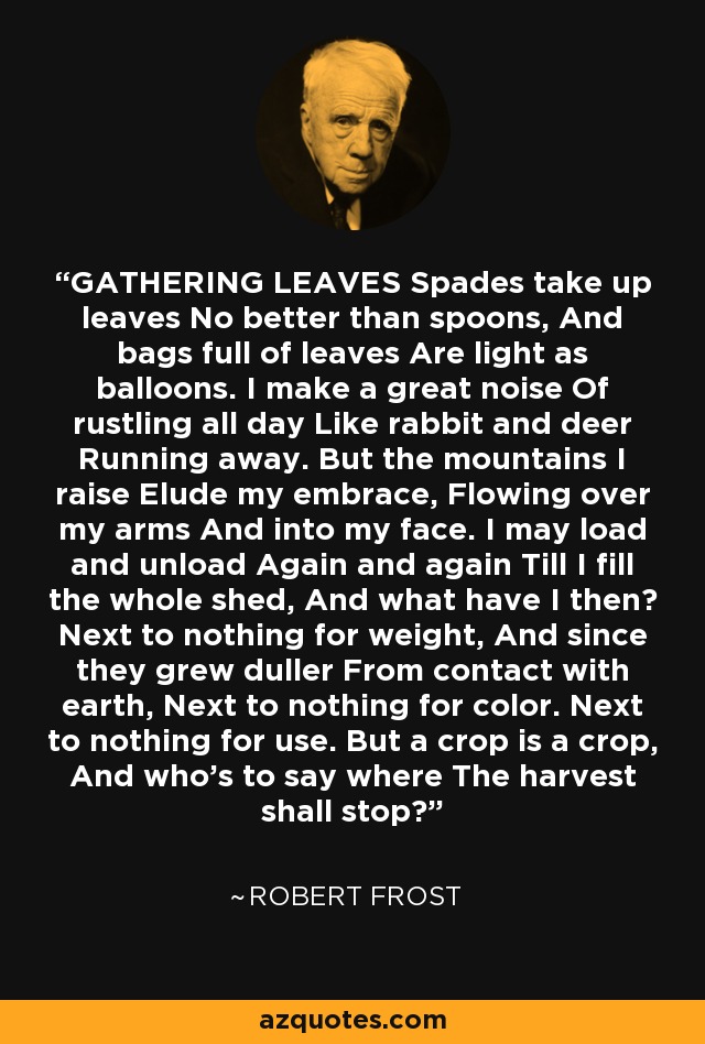 GATHERING LEAVES Spades take up leaves No better than spoons, And bags full of leaves Are light as balloons. I make a great noise Of rustling all day Like rabbit and deer Running away. But the mountains I raise Elude my embrace, Flowing over my arms And into my face. I may load and unload Again and again Till I fill the whole shed, And what have I then? Next to nothing for weight, And since they grew duller From contact with earth, Next to nothing for color. Next to nothing for use. But a crop is a crop, And who's to say where The harvest shall stop? - Robert Frost