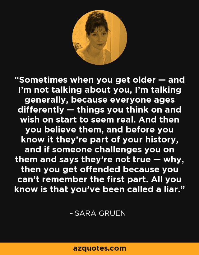 Sometimes when you get older — and I’m not talking about you, I’m talking generally, because everyone ages differently — things you think on and wish on start to seem real. And then you believe them, and before you know it they’re part of your history, and if someone challenges you on them and says they’re not true — why, then you get offended because you can’t remember the first part. All you know is that you’ve been called a liar. - Sara Gruen