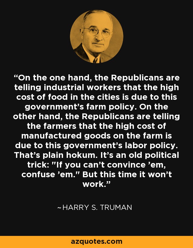 On the one hand, the Republicans are telling industrial workers that the high cost of food in the cities is due to this government's farm policy. On the other hand, the Republicans are telling the farmers that the high cost of manufactured goods on the farm is due to this government's labor policy. That's plain hokum. It's an old political trick: 