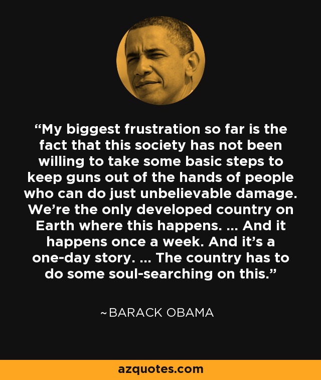 My biggest frustration so far is the fact that this society has not been willing to take some basic steps to keep guns out of the hands of people who can do just unbelievable damage. We're the only developed country on Earth where this happens. ... And it happens once a week. And it's a one-day story. ... The country has to do some soul-searching on this. - Barack Obama