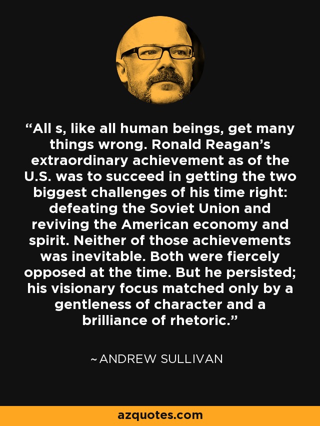 All s, like all human beings, get many things wrong. Ronald Reagan's extraordinary achievement as of the U.S. was to succeed in getting the two biggest challenges of his time right: defeating the Soviet Union and reviving the American economy and spirit. Neither of those achievements was inevitable. Both were fiercely opposed at the time. But he persisted; his visionary focus matched only by a gentleness of character and a brilliance of rhetoric. - Andrew Sullivan