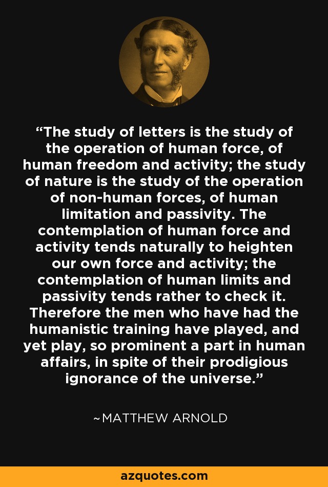 The study of letters is the study of the operation of human force, of human freedom and activity; the study of nature is the study of the operation of non-human forces, of human limitation and passivity. The contemplation of human force and activity tends naturally to heighten our own force and activity; the contemplation of human limits and passivity tends rather to check it. Therefore the men who have had the humanistic training have played, and yet play, so prominent a part in human affairs, in spite of their prodigious ignorance of the universe. - Matthew Arnold