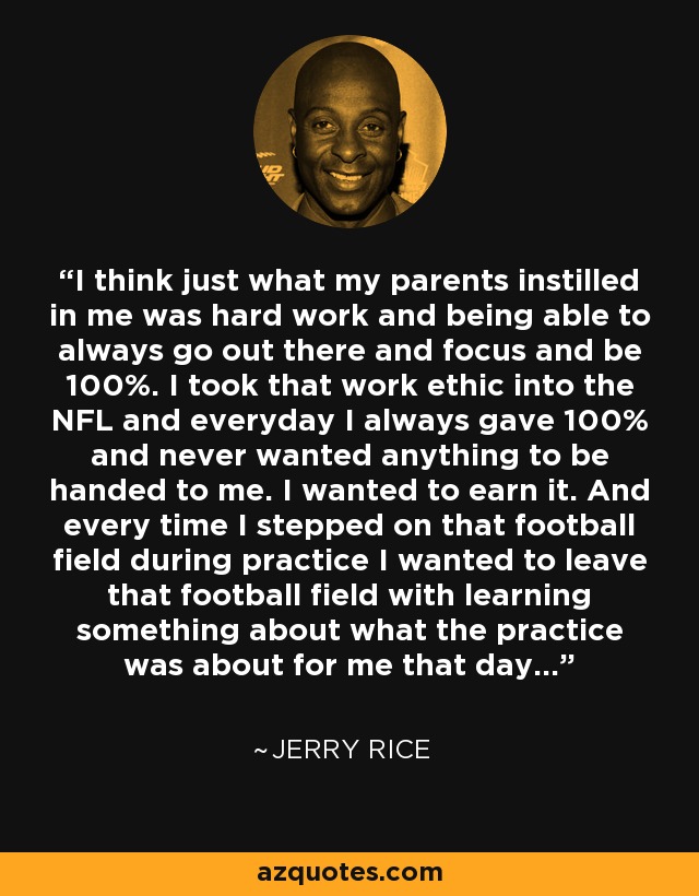 I think just what my parents instilled in me was hard work and being able to always go out there and focus and be 100%. I took that work ethic into the NFL and everyday I always gave 100% and never wanted anything to be handed to me. I wanted to earn it. And every time I stepped on that football field during practice I wanted to leave that football field with learning something about what the practice was about for me that day... - Jerry Rice