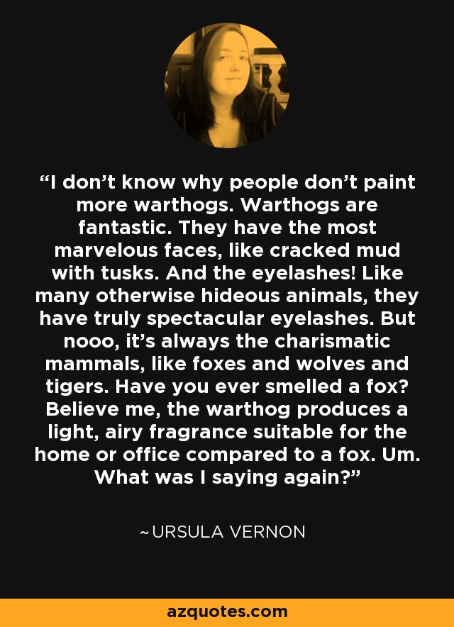 I don't know why people don't paint more warthogs. Warthogs are fantastic. They have the most marvelous faces, like cracked mud with tusks. And the eyelashes! Like many otherwise hideous animals, they have truly spectacular eyelashes. But nooo, it's always the charismatic mammals, like foxes and wolves and tigers. Have you ever smelled a fox? Believe me, the warthog produces a light, airy fragrance suitable for the home or office compared to a fox. Um. What was I saying again? - Ursula Vernon