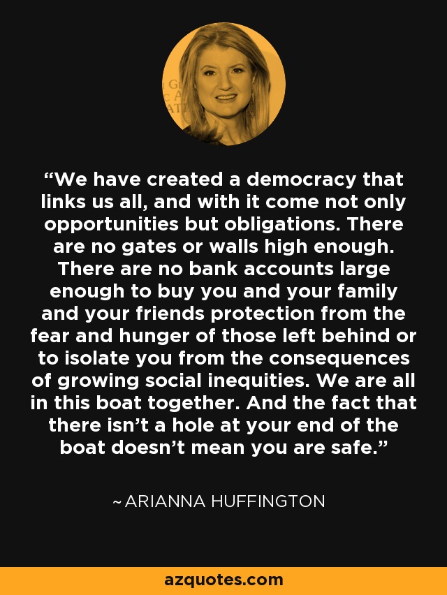 We have created a democracy that links us all, and with it come not only opportunities but obligations. There are no gates or walls high enough. There are no bank accounts large enough to buy you and your family and your friends protection from the fear and hunger of those left behind or to isolate you from the consequences of growing social inequities. We are all in this boat together. And the fact that there isn't a hole at your end of the boat doesn't mean you are safe. - Arianna Huffington