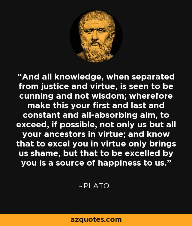 And all knowledge, when separated from justice and virtue, is seen to be cunning and not wisdom; wherefore make this your first and last and constant and all-absorbing aim, to exceed, if possible, not only us but all your ancestors in virtue; and know that to excel you in virtue only brings us shame, but that to be excelled by you is a source of happiness to us. - Plato