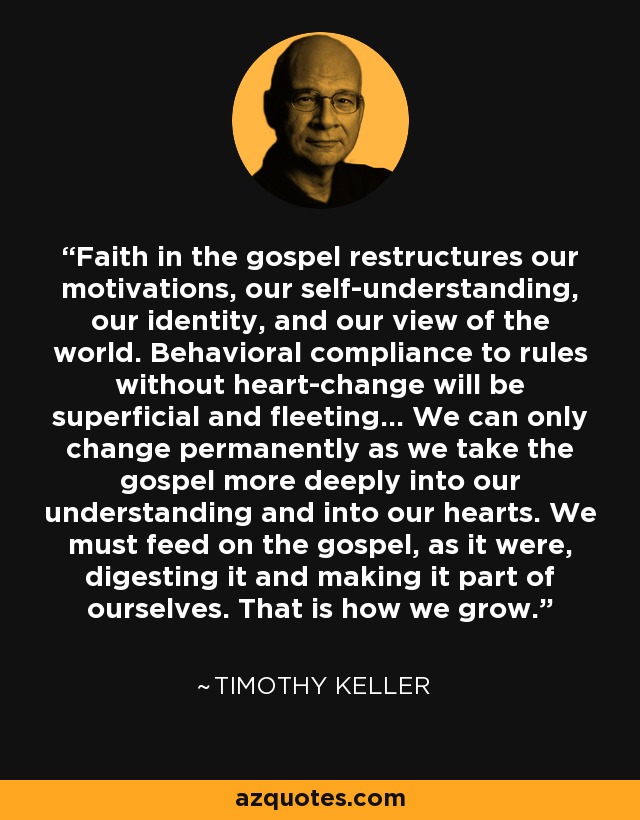 Faith in the gospel restructures our motivations, our self-understanding, our identity, and our view of the world. Behavioral compliance to rules without heart-change will be superficial and fleeting… We can only change permanently as we take the gospel more deeply into our understanding and into our hearts. We must feed on the gospel, as it were, digesting it and making it part of ourselves. That is how we grow. - Timothy Keller