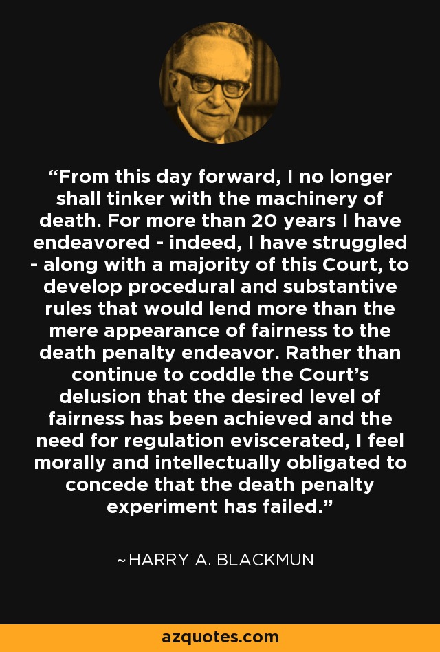 From this day forward, I no longer shall tinker with the machinery of death. For more than 20 years I have endeavored - indeed, I have struggled - along with a majority of this Court, to develop procedural and substantive rules that would lend more than the mere appearance of fairness to the death penalty endeavor. Rather than continue to coddle the Court's delusion that the desired level of fairness has been achieved and the need for regulation eviscerated, I feel morally and intellectually obligated to concede that the death penalty experiment has failed. - Harry A. Blackmun