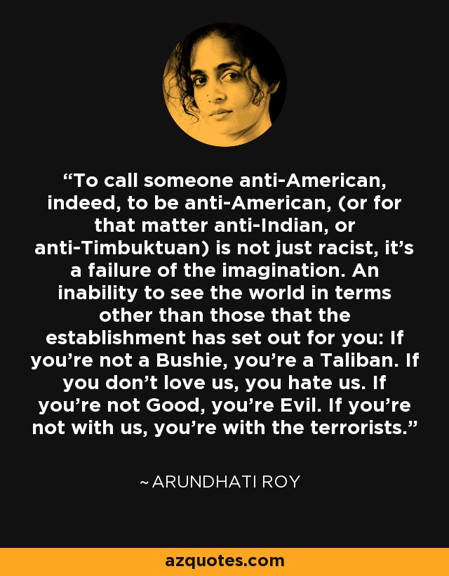 To call someone anti-American, indeed, to be anti-American, (or for that matter anti-Indian, or anti-Timbuktuan) is not just racist, it's a failure of the imagination. An inability to see the world in terms other than those that the establishment has set out for you: If you're not a Bushie, you're a Taliban. If you don't love us, you hate us. If you're not Good, you're Evil. If you're not with us, you're with the terrorists. - Arundhati Roy