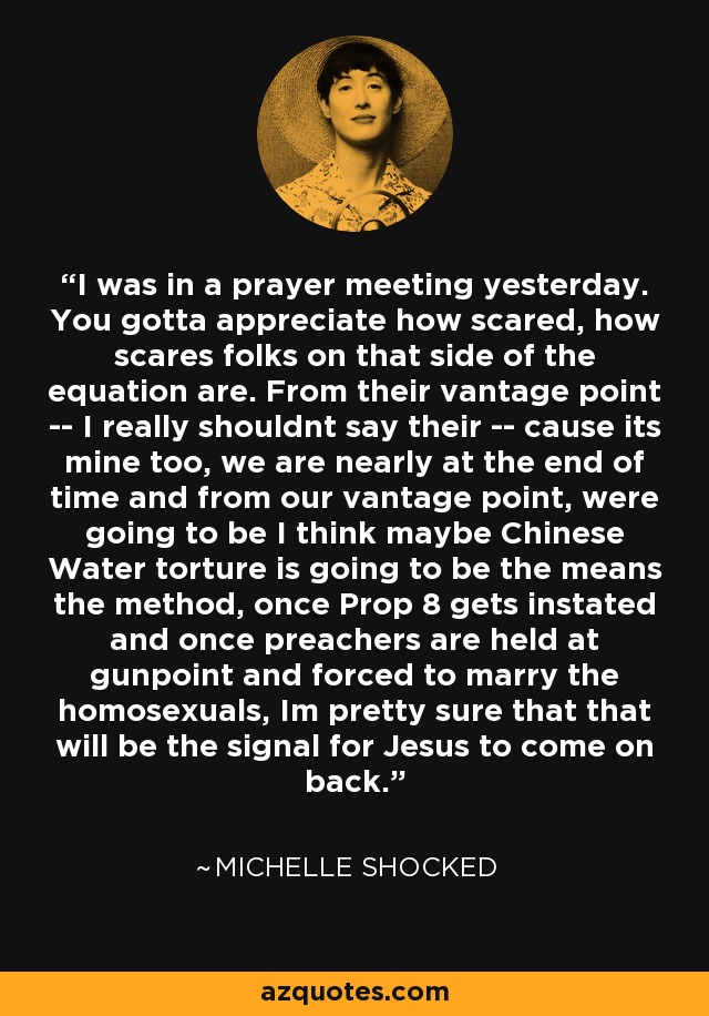 I was in a prayer meeting yesterday. You gotta appreciate how scared, how scares folks on that side of the equation are. From their vantage point -- I really shouldnt say their -- cause its mine too, we are nearly at the end of time and from our vantage point, were going to be I think maybe Chinese Water torture is going to be the means the method, once Prop 8 gets instated and once preachers are held at gunpoint and forced to marry the homosexuals, Im pretty sure that that will be the signal for Jesus to come on back. - Michelle Shocked