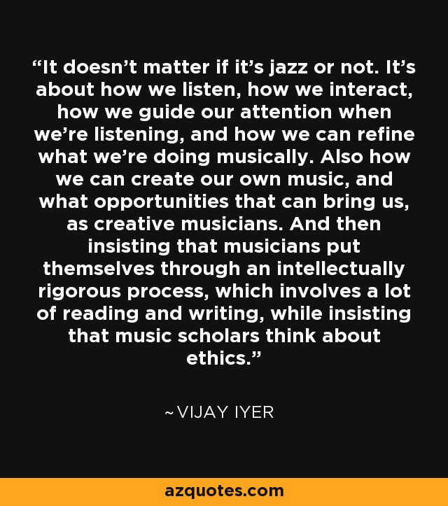It doesn't matter if it's jazz or not. It's about how we listen, how we interact, how we guide our attention when we're listening, and how we can refine what we're doing musically. Also how we can create our own music, and what opportunities that can bring us, as creative musicians. And then insisting that musicians put themselves through an intellectually rigorous process, which involves a lot of reading and writing, while insisting that music scholars think about ethics. - Vijay Iyer